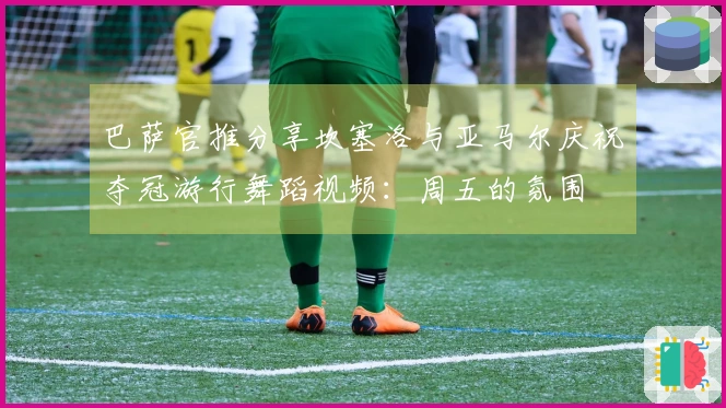 巴萨官推分享坎塞洛与亚马尔庆祝夺冠游行舞蹈视频：周五的氛围